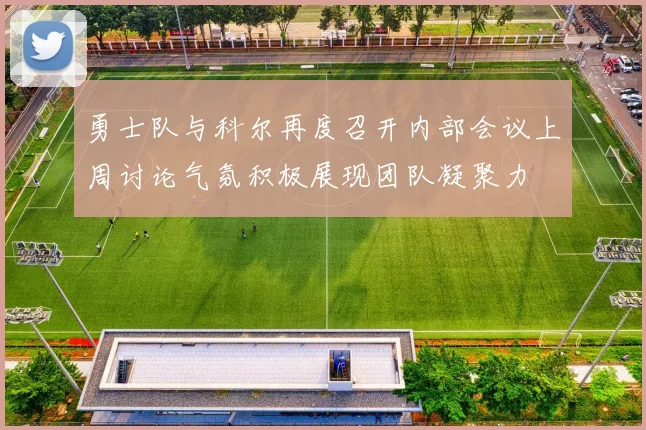 勇士队与科尔再度召开内部会议上周讨论气氛积极展现团队凝聚力