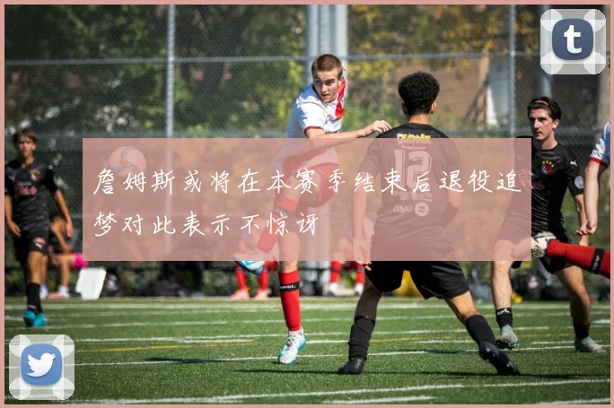 詹姆斯或将在本赛季结束后退役追梦对此表示不惊讶