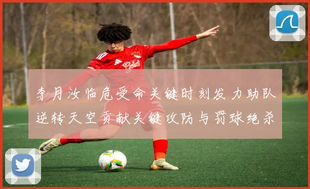 李月汝临危受命关键时刻发力助队逆转天空贡献关键攻防与罚球绝杀