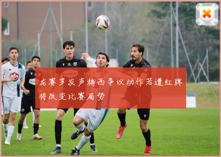 龙赛罗发声梅西争议动作若遭红牌将改变比赛局势