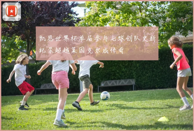凯恩世界杯单届参与七球创队史新纪录超越莱因克尔成传奇