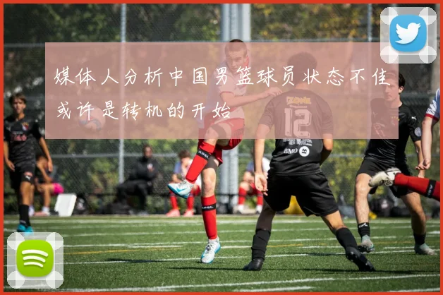 媒体人分析中国男篮球员状态不佳或许是转机的开始