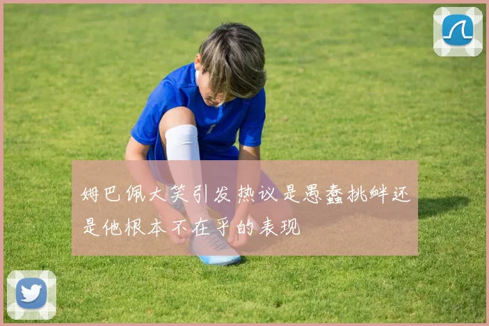 姆巴佩大笑引发热议是愚蠢挑衅还是他根本不在乎的表现