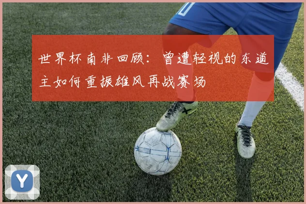 世界杯南非回顾：曾遭轻视的东道主如何重振雄风再战赛场