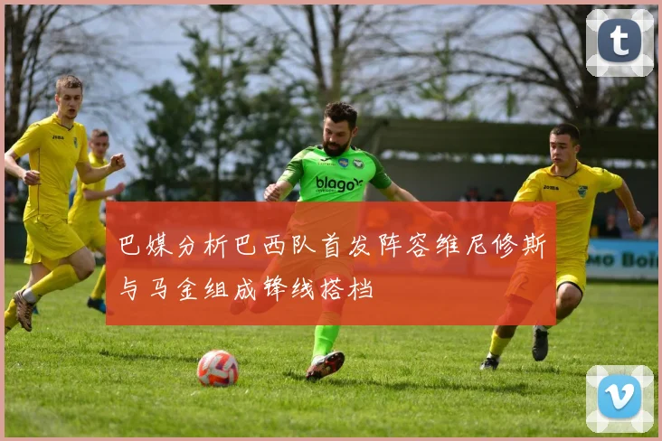 巴媒分析巴西队首发阵容维尼修斯与马金组成锋线搭档