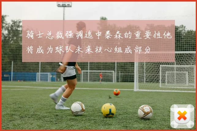 骑士总裁强调选中泰森的重要性他将成为球队未来核心组成部分