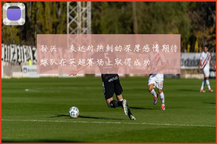 孙兴慜表达对热刺的深厚感情期待球队在英超赛场上取得成功