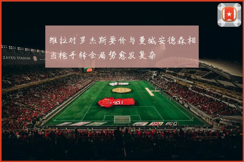 维拉对罗杰斯要价与曼城安德森相当枪手转会局势愈发复杂
