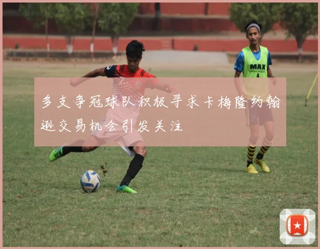 多支争冠球队积极寻求卡梅隆约翰逊交易机会引发关注