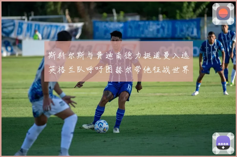 斯科尔斯与费迪南德力挺道曼入选英格兰队呼吁图赫尔带他征战世界杯