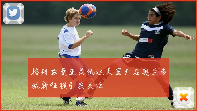格列兹曼正式抵达美国开启奥兰多城新征程引发关注